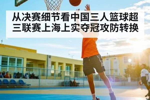 从决赛细节看中国三人篮球超三联赛上海上实夺冠攻防转换 | www.c7c7.app